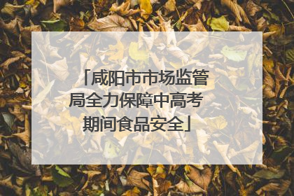 咸阳市市场监管局全力保障中高考期间食品安全